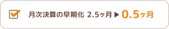 月次決算の早期化 2.5ヶ月→0.5ヶ月